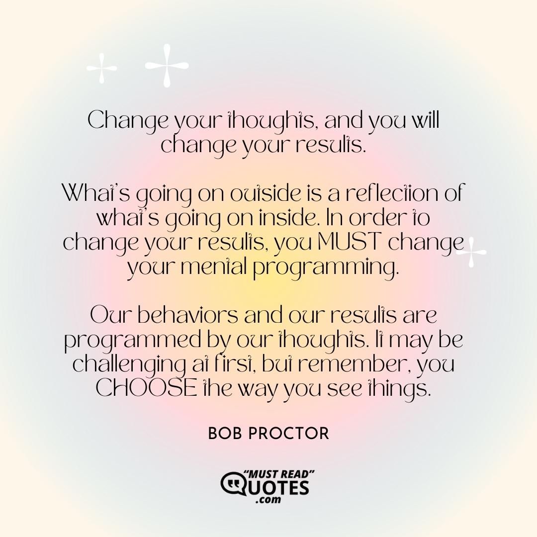 Change your thoughts, and you will change your results. What's going on outside is a reflection of what's going on inside. In order to change your results, you MUST change your mental programming. Our behaviors and our results are programmed by our thoughts. It may be challenging at first, but remember, you CHOOSE the way you see things.