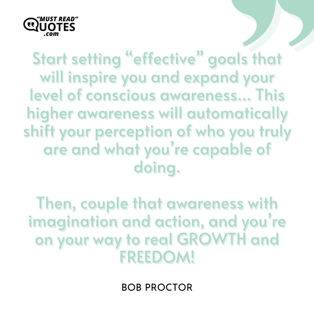 Start setting “effective” goals that will inspire you and expand your level of conscious awareness... This higher awareness will automatically shift your perception of who you truly are and what you’re capable of doing. Then, couple that awareness with imagination and action, and you’re on your way to real GROWTH and FREEDOM!