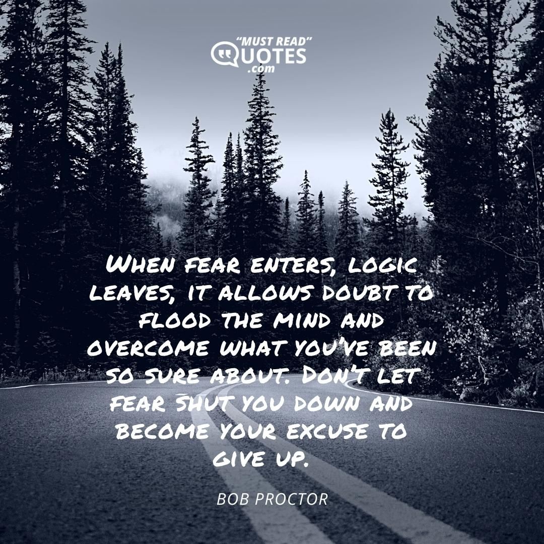 When fear enters, logic leaves, it allows doubt to flood the mind and overcome what you’ve been so sure about. Don’t let fear shut you down and become your excuse to give up.