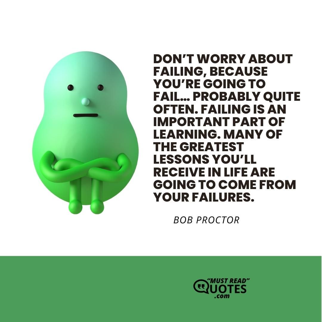 Don’t worry about failing, because you’re going to fail… probably quite often. Failing is an important part of learning. Many of the greatest lessons you’ll receive in life are going to come from your failures.