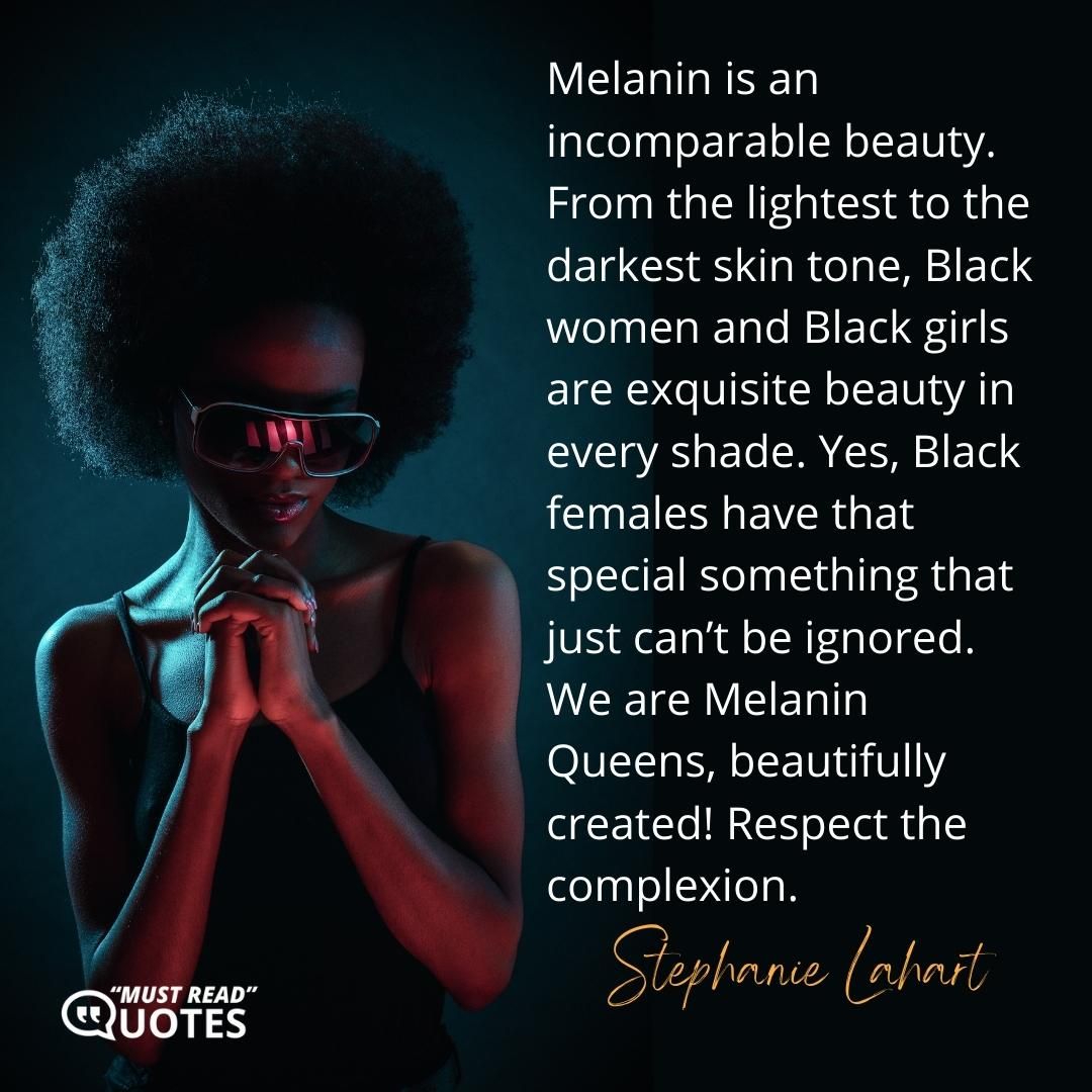 Melanin is an incomparable beauty. From the lightest to the darkest skin tone, Black women and Black girls are exquisite beauty in every shade. Yes, Black females have that special something that just can’t be ignored. We are Melanin Queens, beautifully created! Respect the complexion.