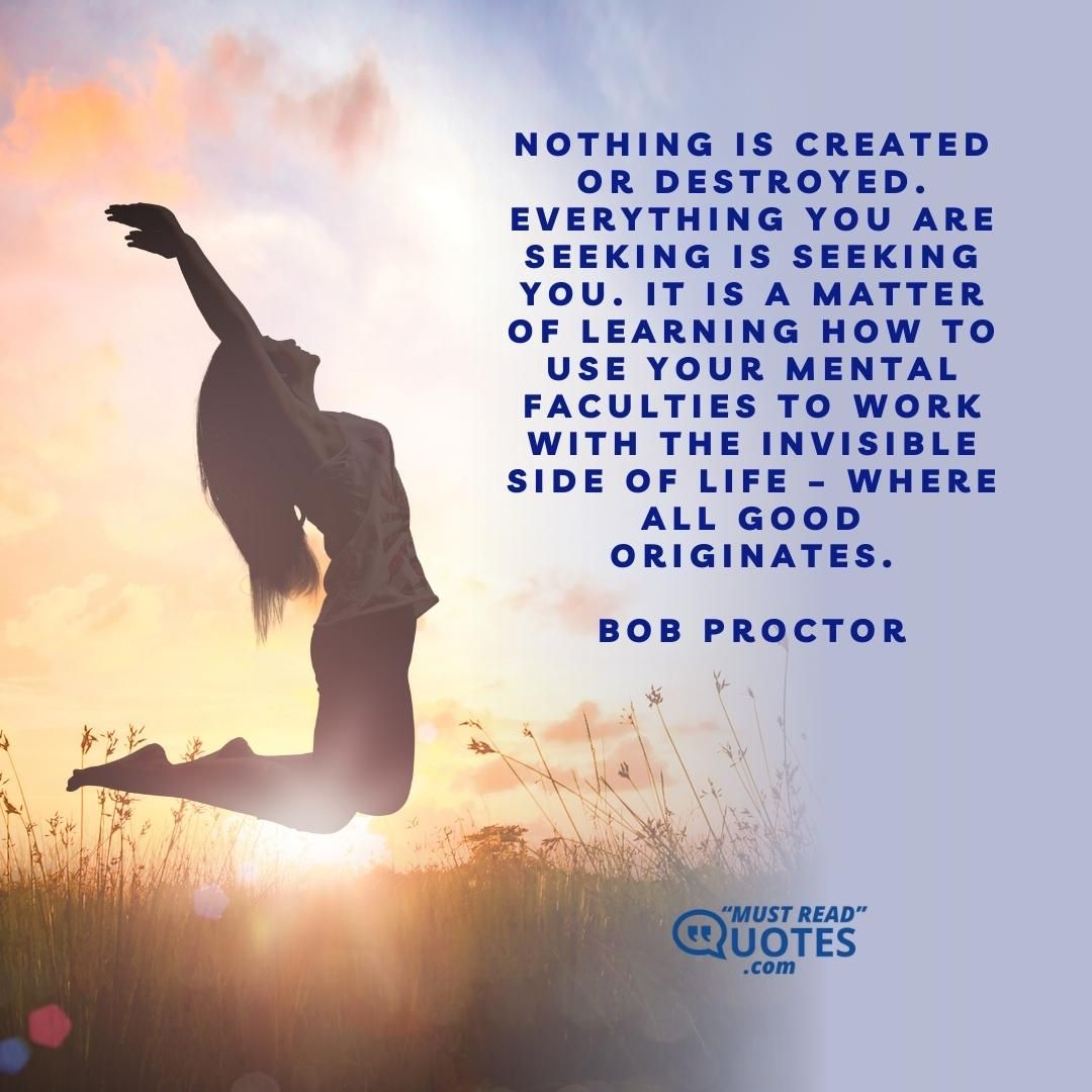 Nothing is created or destroyed. Everything you are seeking is seeking you. It is a matter of learning how to use your mental faculties to work with the invisible side of life – where all good originates.