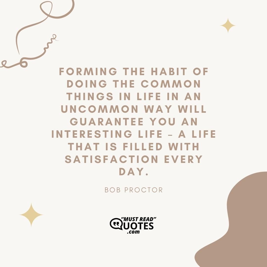 Forming the habit of doing the common things in life in an uncommon way will guarantee you an interesting life – a life that is filled with satisfaction every day.