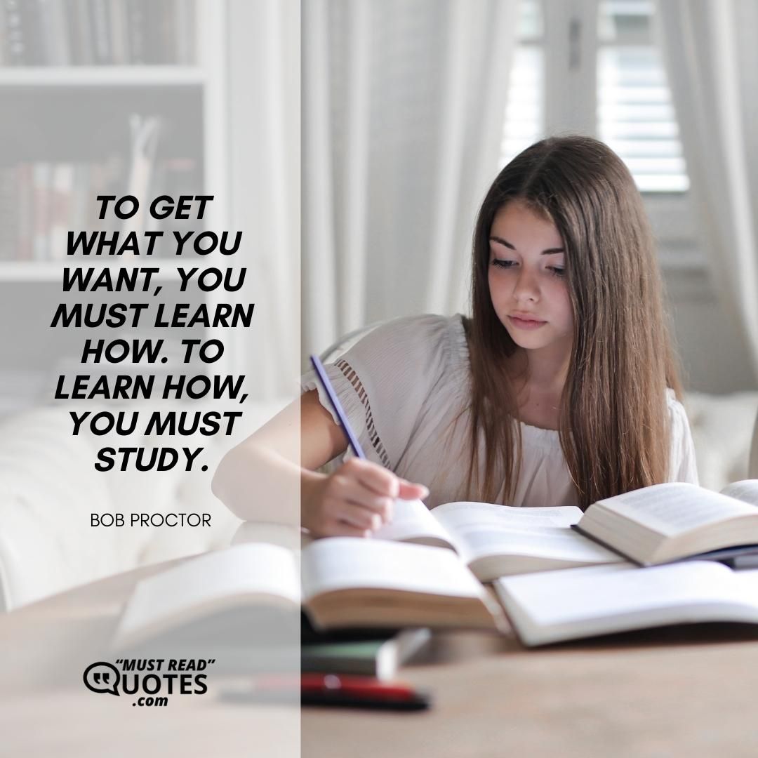 To get what you want, you must learn how. To learn how, you must study.