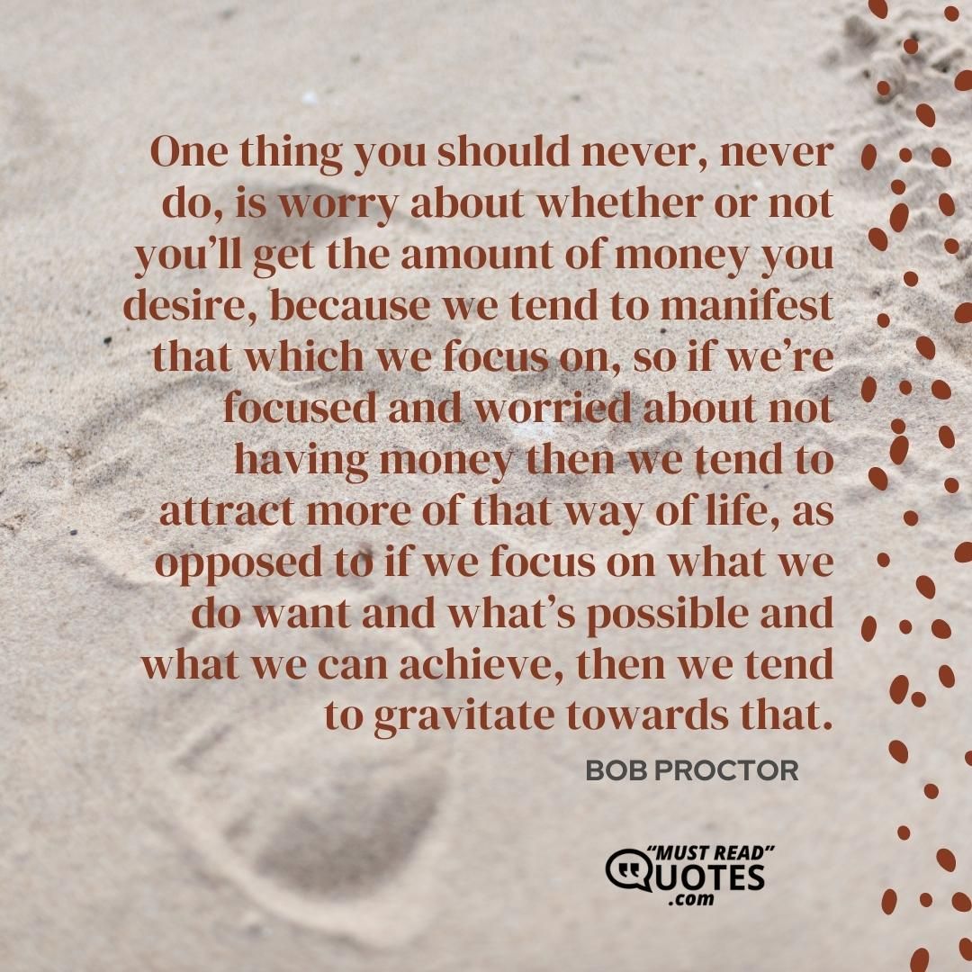 One thing you should never, never do, is worry about whether or not you’ll get the amount of money you desire, because we tend to manifest that which we focus on, so if we’re focused and worried about not having money then we tend to attract more of that way of life, as opposed to if we focus on what we do want and what’s possible and what we can achieve, then we tend to gravitate towards that.
