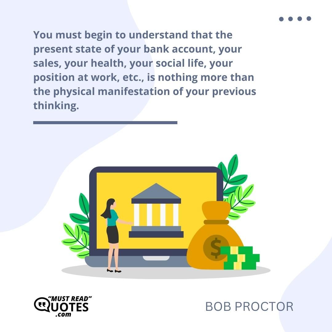 You must begin to understand that the present state of your bank account, your sales, your health, your social life, your position at work, etc., is nothing more than the physical manifestation of your previous thinking.