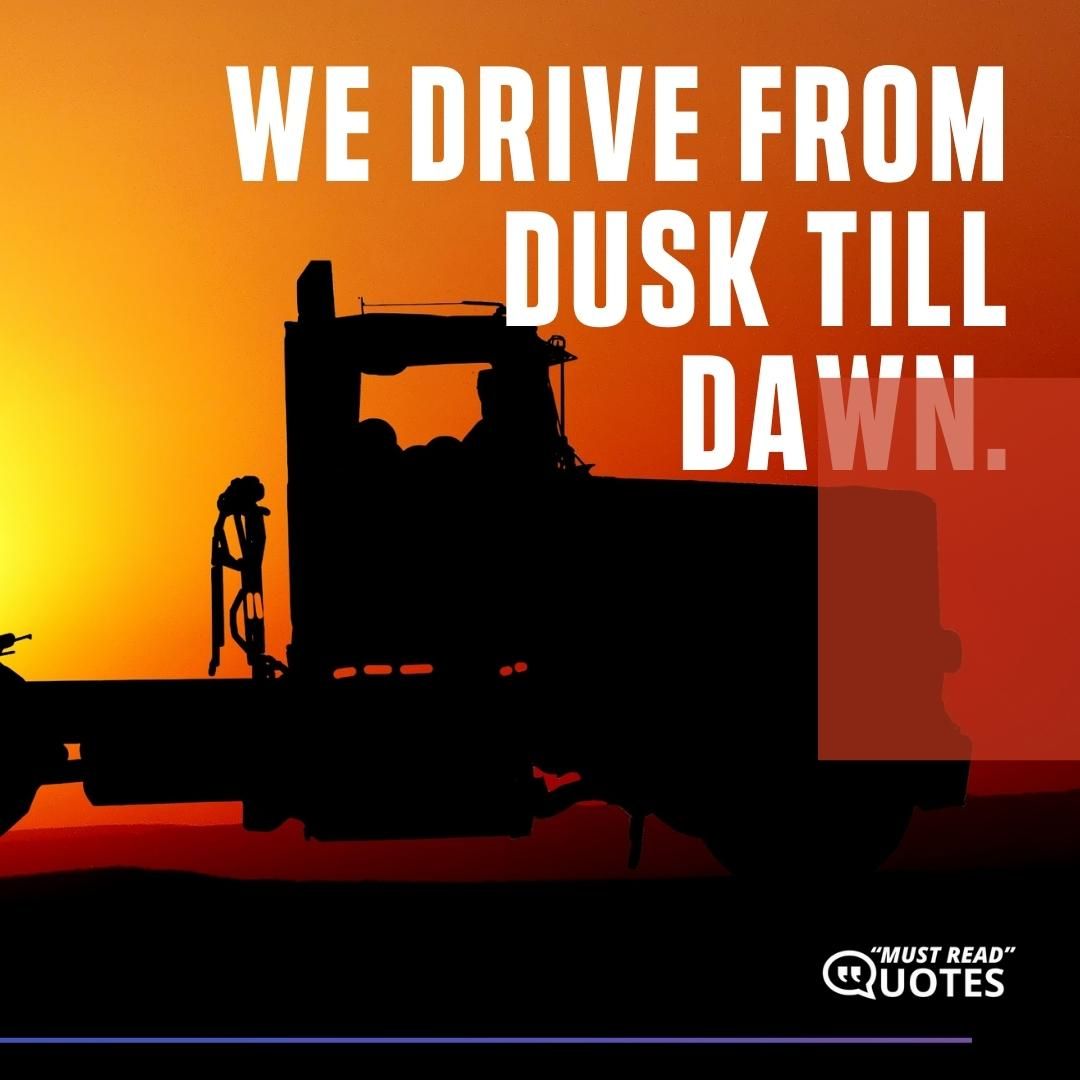We drive from dusk till dawn.