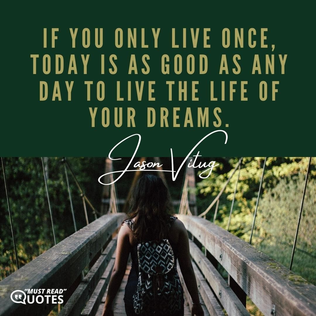 If you only live once, today is as good as any day to live the life of your dreams.