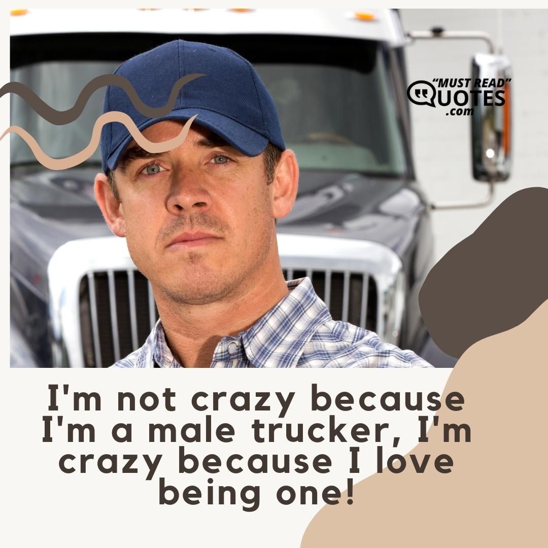 I'm not crazy because I'm a male trucker, I'm crazy because I love being one!