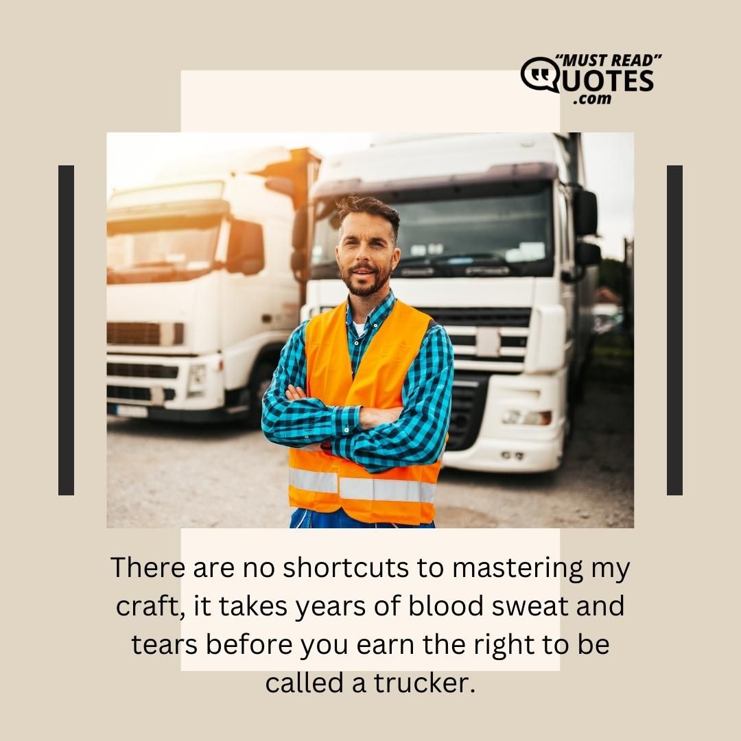 There are no shortcuts to mastering my craft, it takes years of blood sweat and tears before you earn the right to be called a trucker.