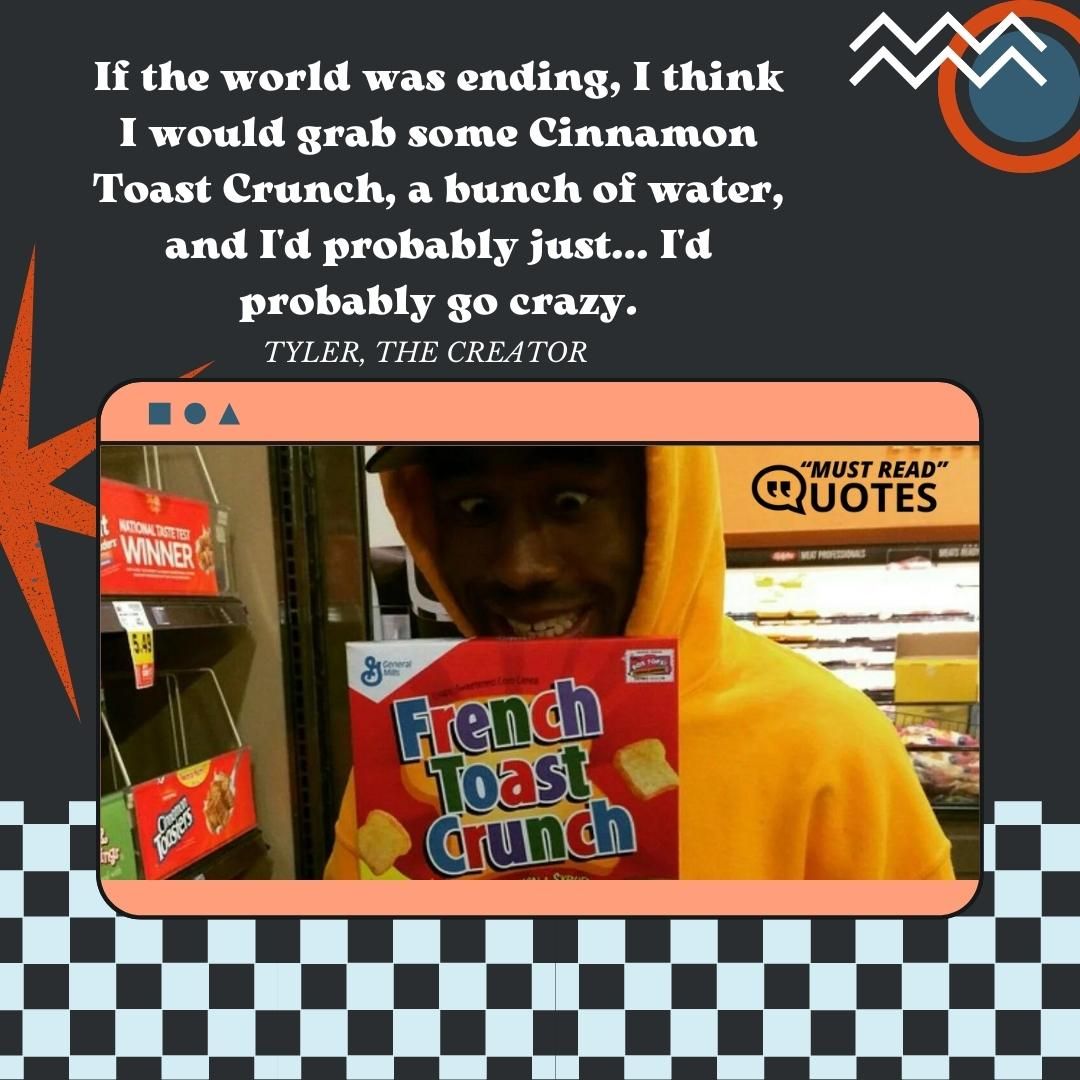 If the world was ending, I think I would grab some Cinnamon Toast Crunch, a bunch of water, and I'd probably just... I'd probably go crazy.
