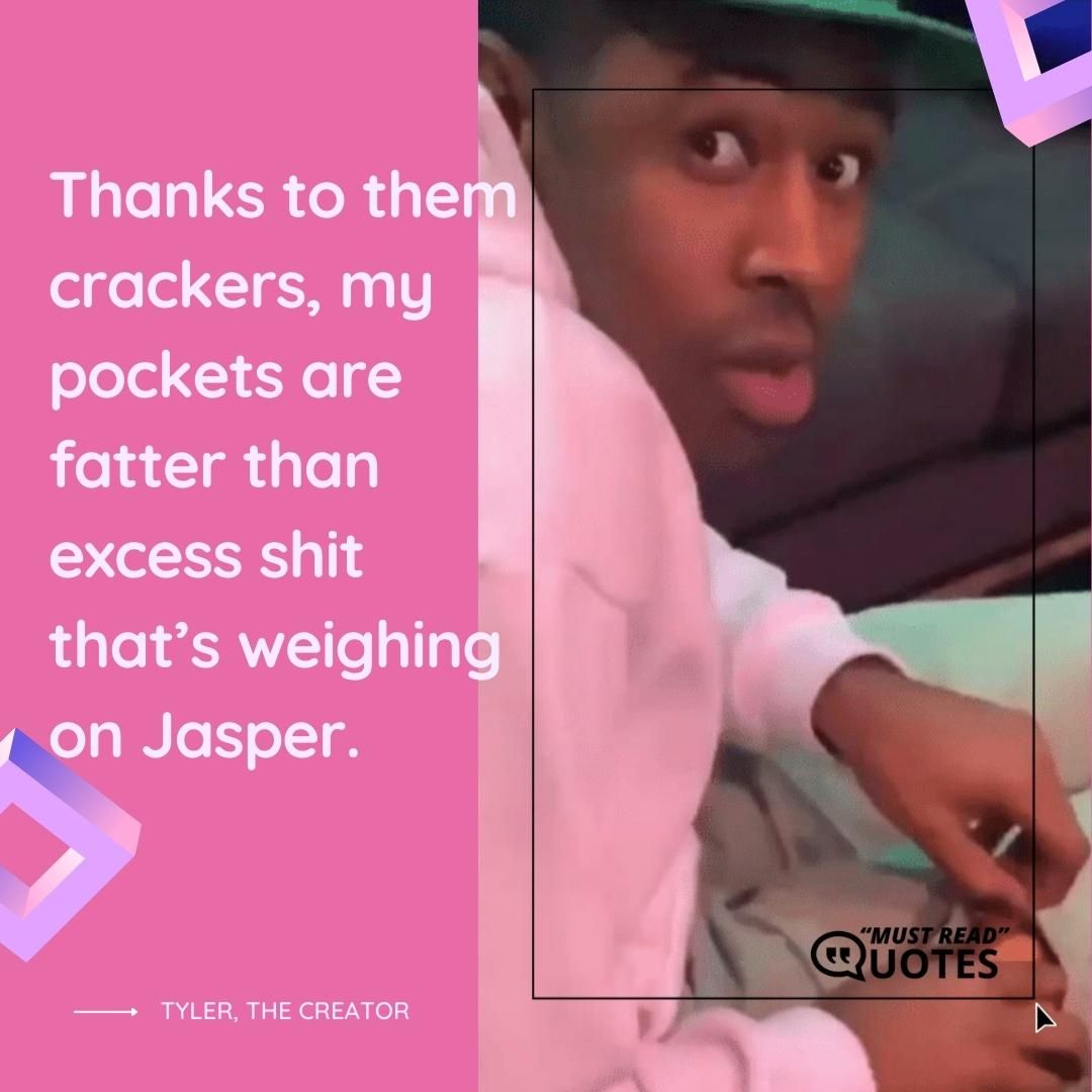Thanks to them crackers, my pockets are fatter than excess shit that’s weighing on Jasper.