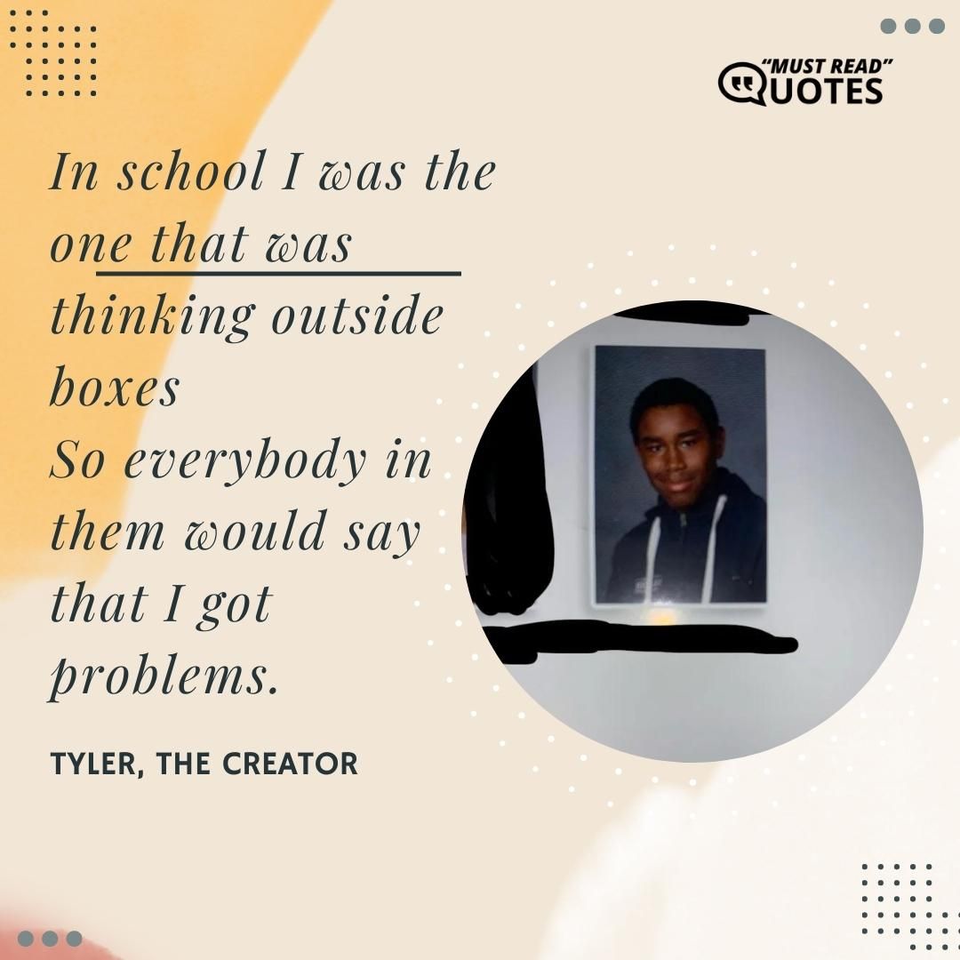 In school I was the one that was thinking outside boxes So everybody in them would say that I got problems.