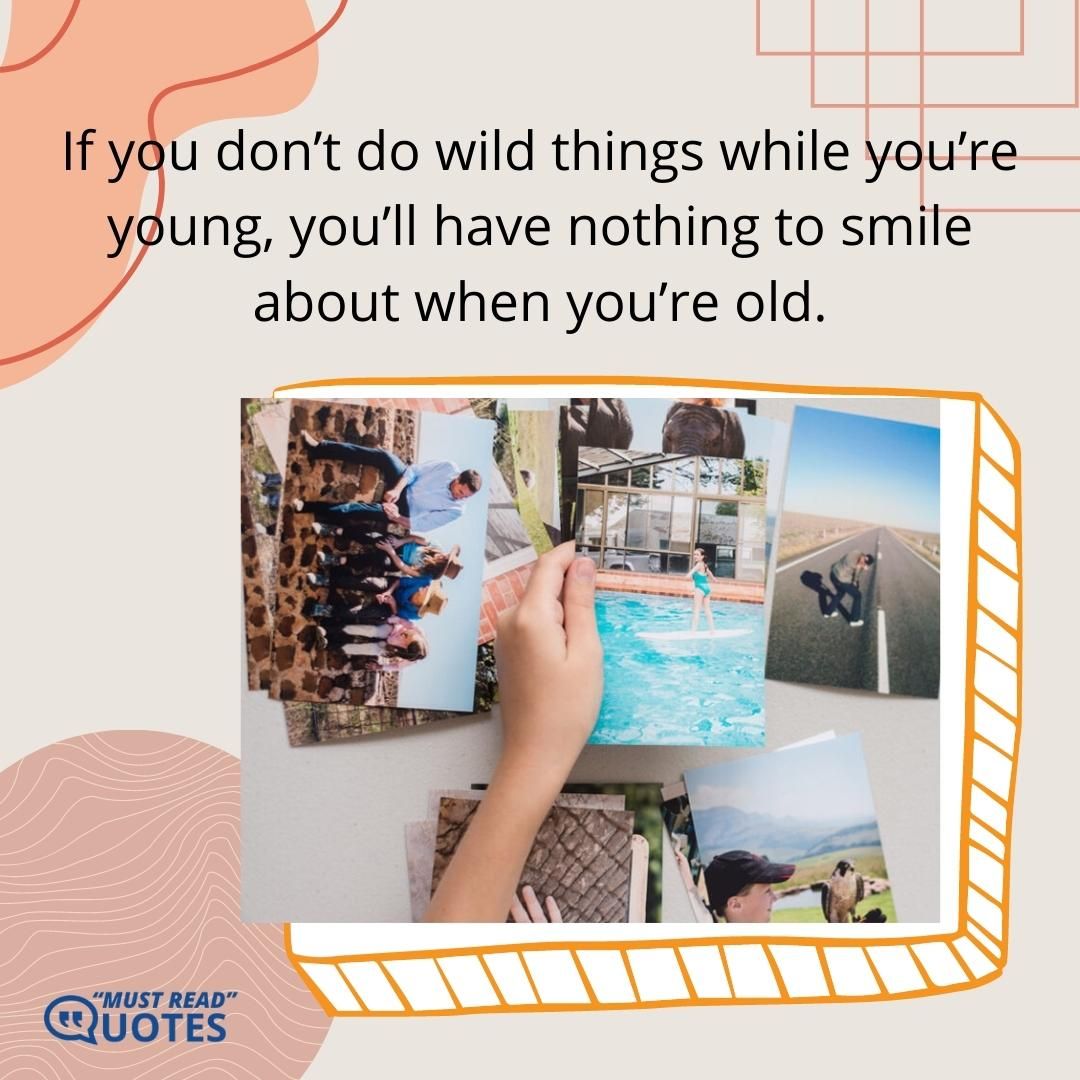 If you don’t do wild things while you’re young, you’ll have nothing to smile about when you’re old.