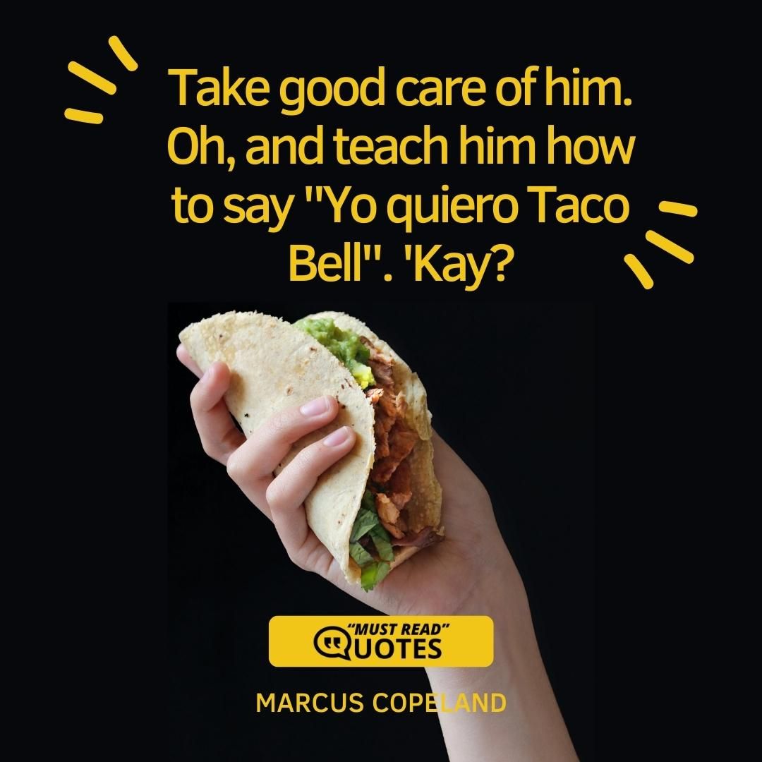 Take good care of him. Oh, and teach him how to say "Yo quiero Taco Bell". 'Kay?
