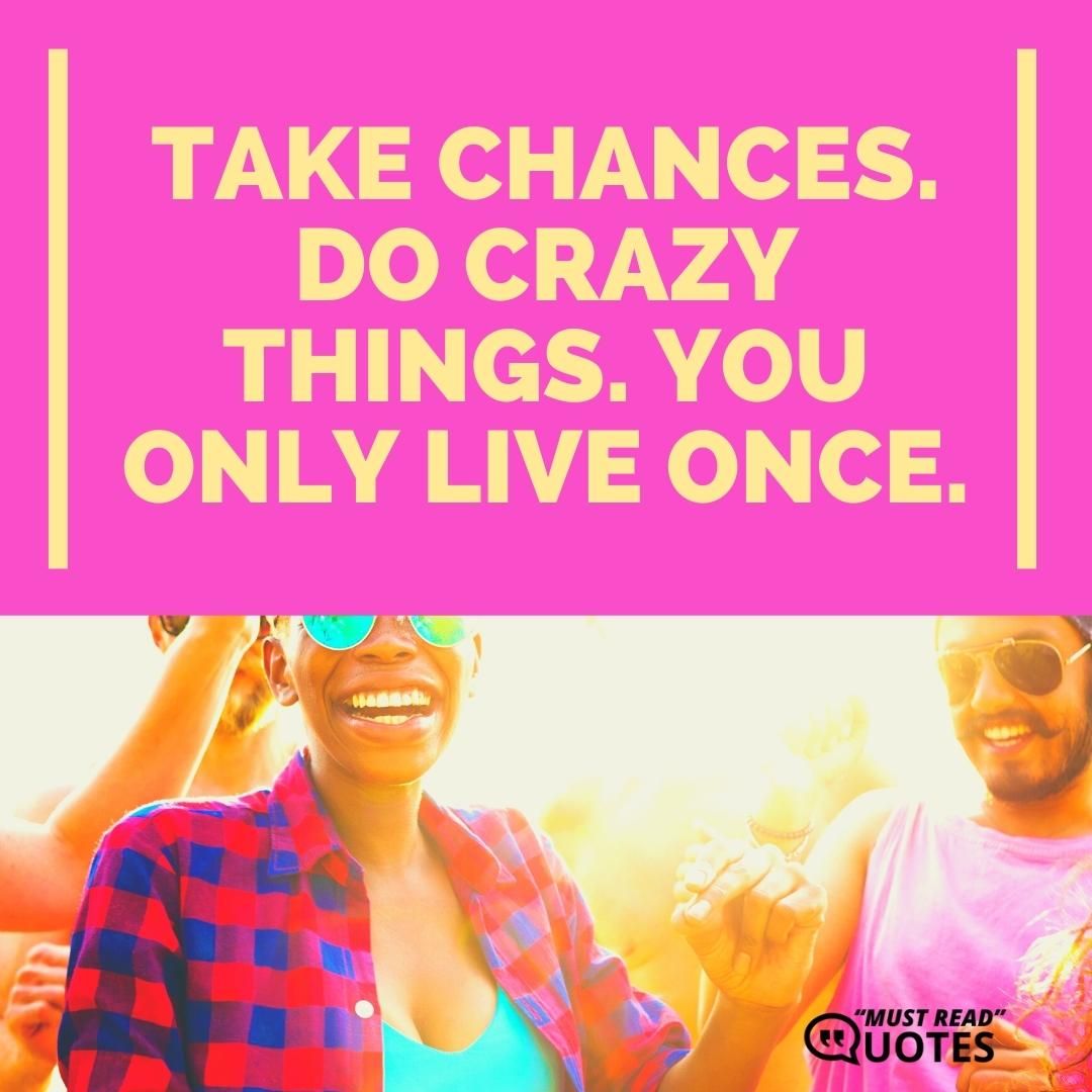 Take chances. Do crazy things. You only live once.