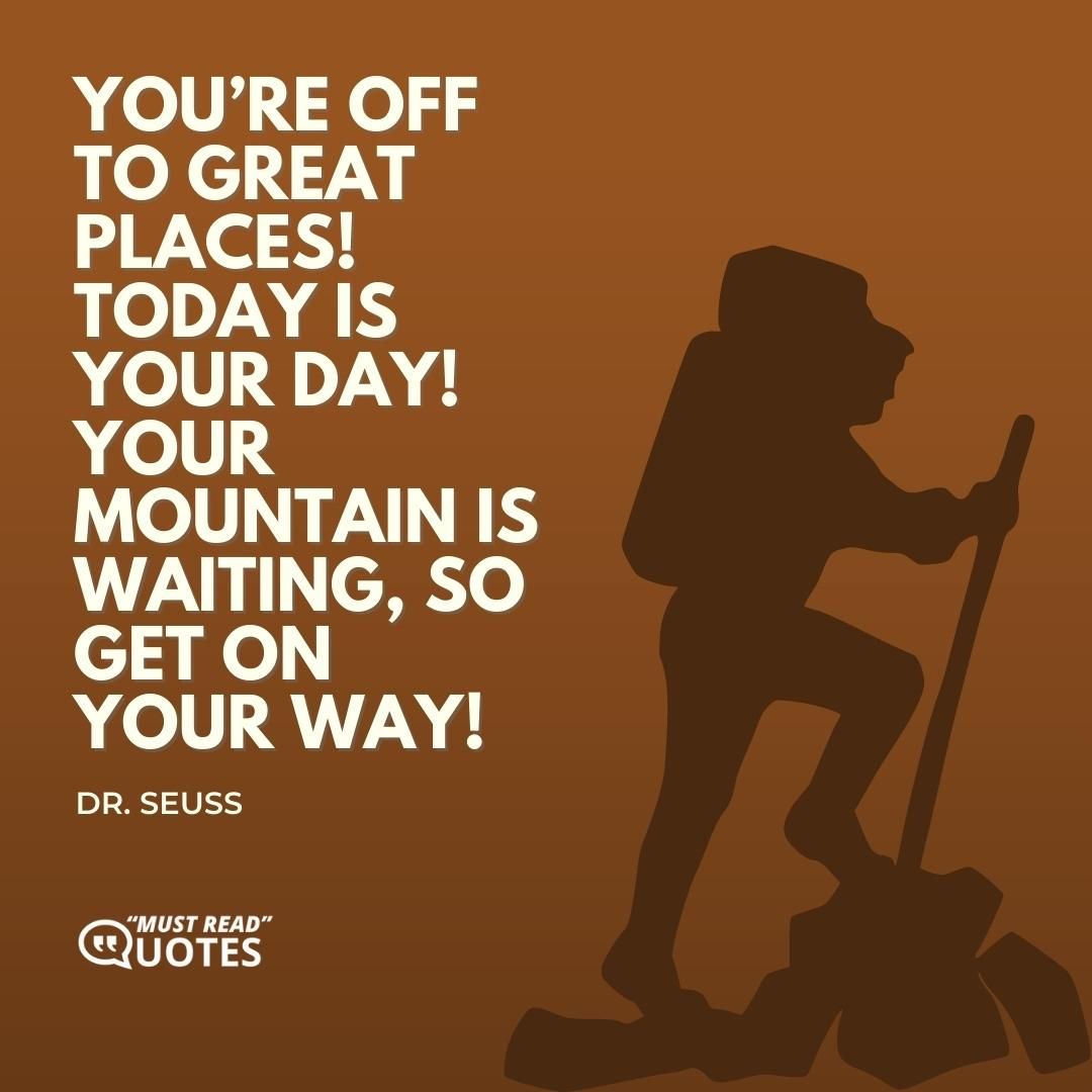 You’re off to great places! Today is your day! Your mountain is waiting, So get on your way!