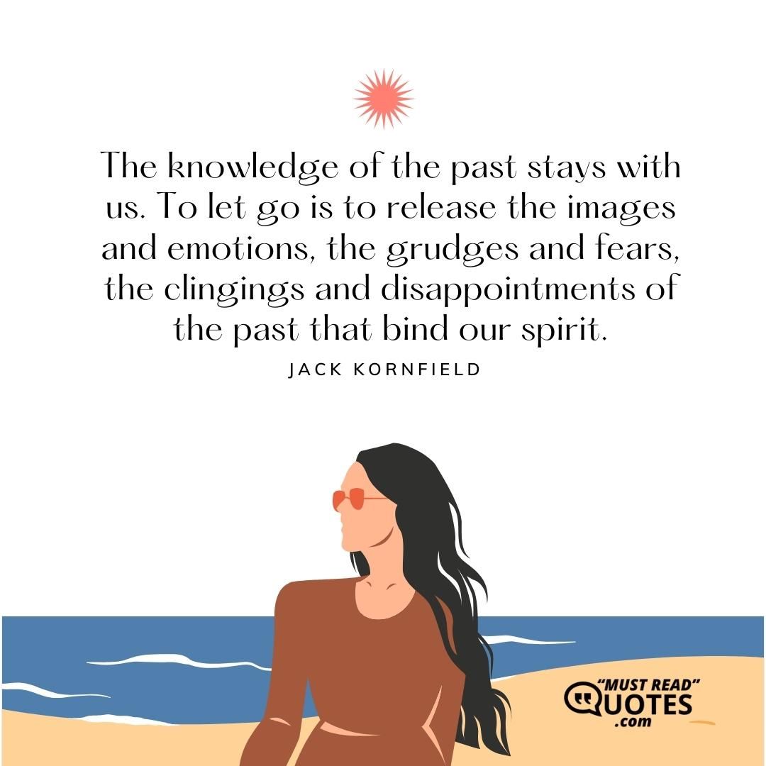 The knowledge of the past stays with us. To let go is to release the images and emotions, the grudges and fears, the clingings and disappointments of the past that bind our spirit.