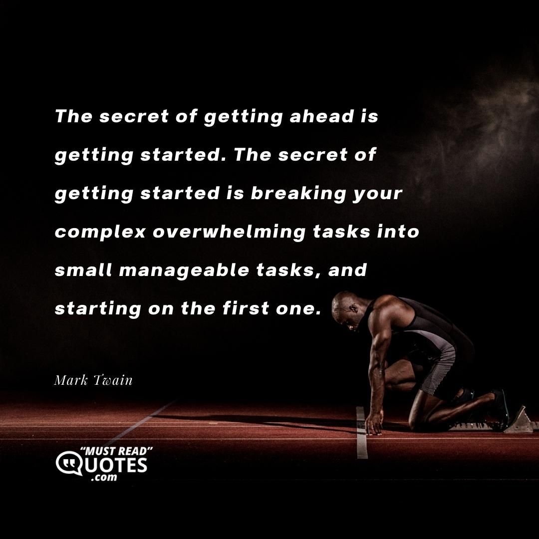 The secret of getting ahead is getting started. The secret of getting started is breaking your complex overwhelming tasks into small manageable tasks, and starting on the first one.