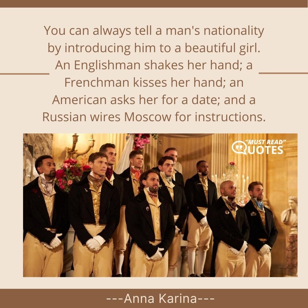 You can always tell a man's nationality by introducing him to a beautiful girl. An Englishman shakes her hand; a Frenchman kisses her hand; an American asks her for a date; and a Russian wires Moscow for instructions.