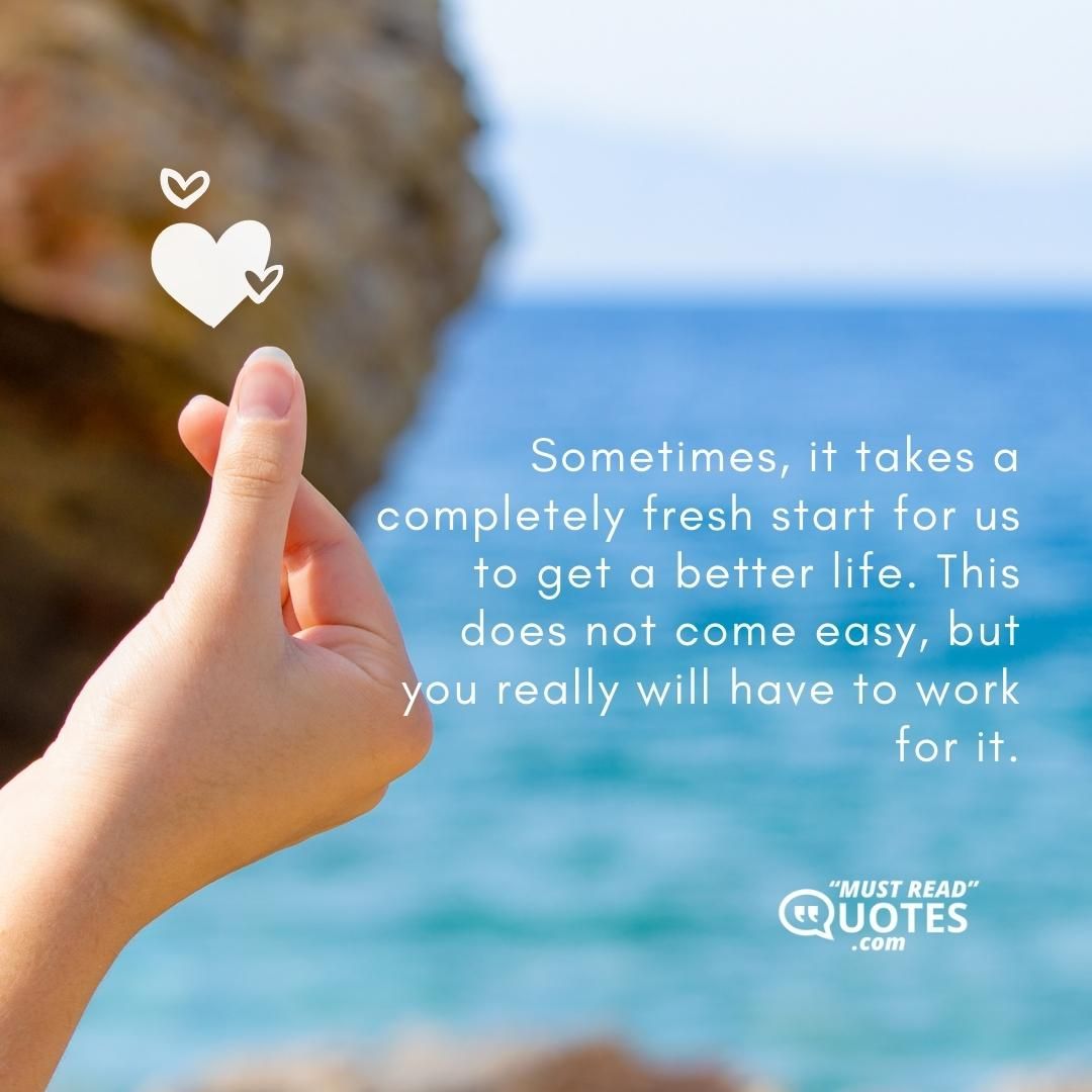 Sometimes, it takes a completely fresh start for us to get a better life. This does not come easy, but you really will have to work for it.