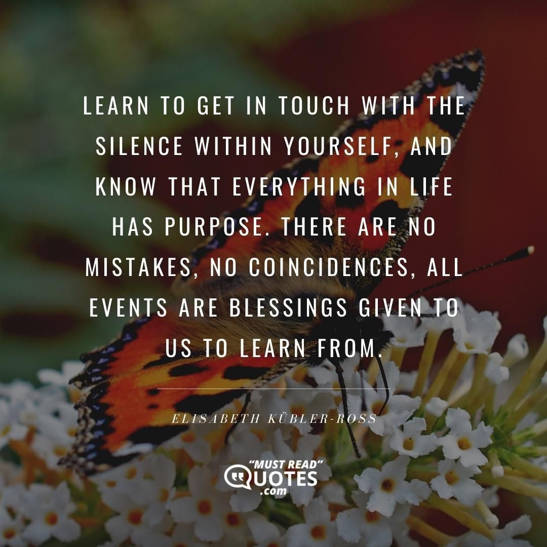 Learn to get in touch with the silence within yourself, and know that everything in life has purpose. There are no mistakes, no coincidences, all events are blessings given to us to learn from.