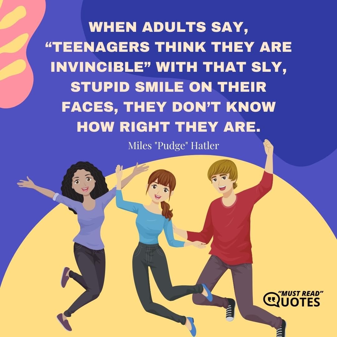 When adults say, “Teenagers think they are invincible” with that sly, stupid smile on their faces, they don’t know how right they are.