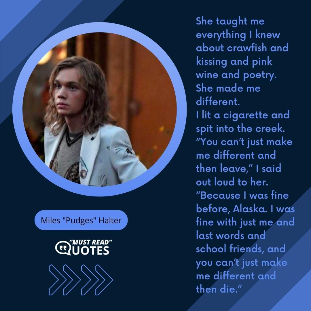 She taught me everything I knew about crawfish and kissing and pink wine and poetry. She made me different. I lit a cigarette and spit into the creek. “You can’t just make me different and then leave,” I said out loud to her. “Because I was fine before, Alaska. I was fine with just me and last words and school friends, and you can’t just make me different and then die.”
