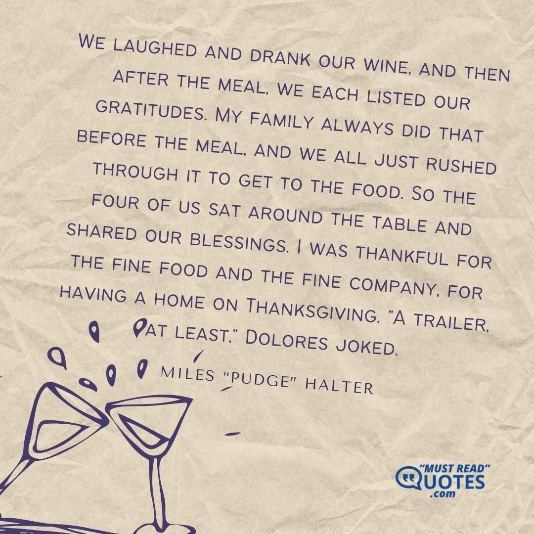 We laughed and drank our wine, and then after the meal, we each listed our gratitudes. My family always did that before the meal, and we all just rushed through it to get to the food. So the four of us sat around the table and shared our blessings. I was thankful for the fine food and the fine company, for having a home on Thanksgiving. "A trailer, at least," Dolores joked.