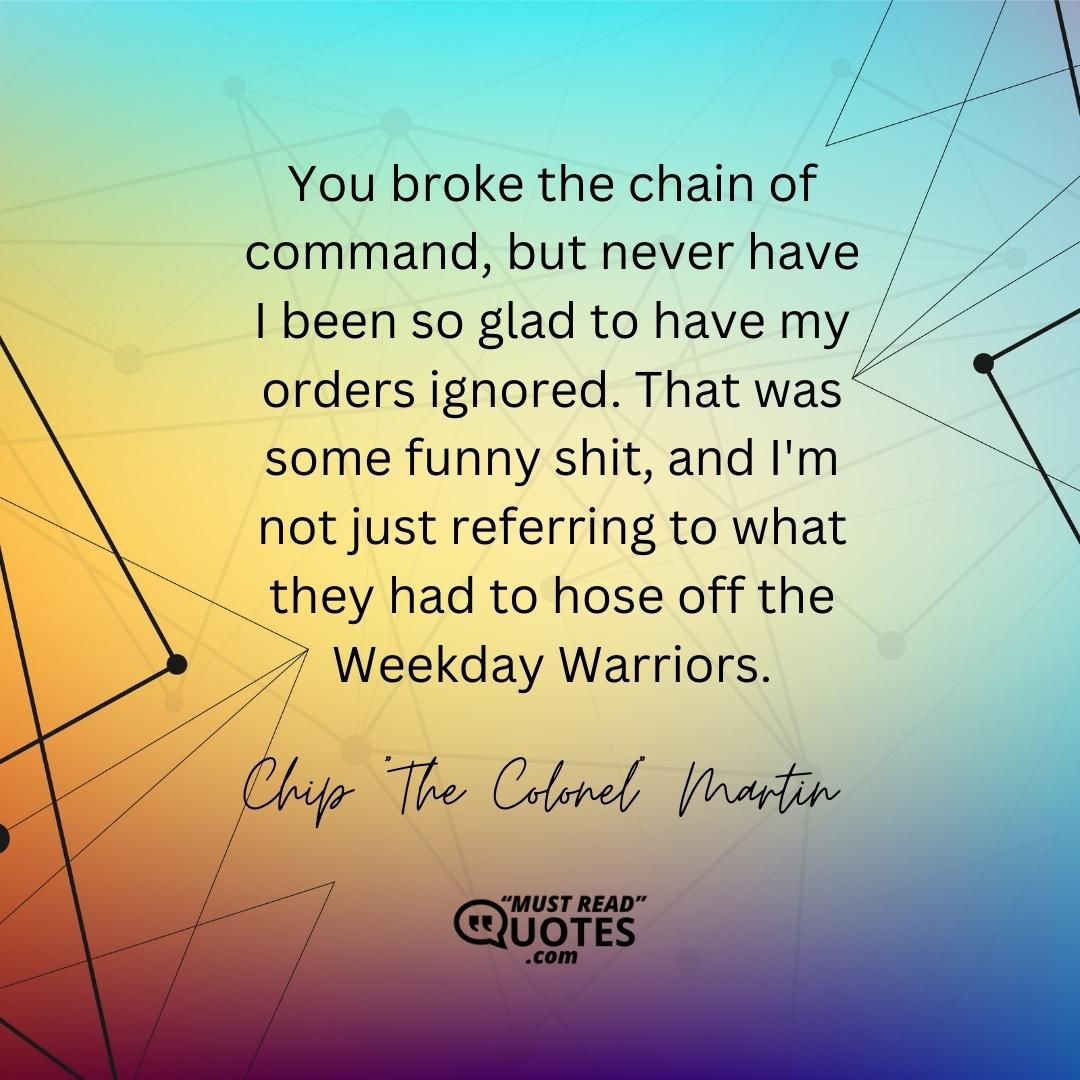 You broke the chain of command, but never have I been so glad to have my orders ignored. That was some funny shit, and I'm not just referring to what they had to hose off the Weekday Warriors.