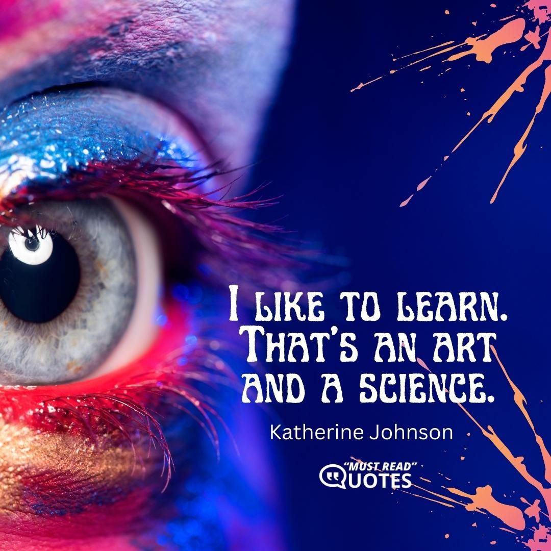 I like to learn. That’s an art and a science.