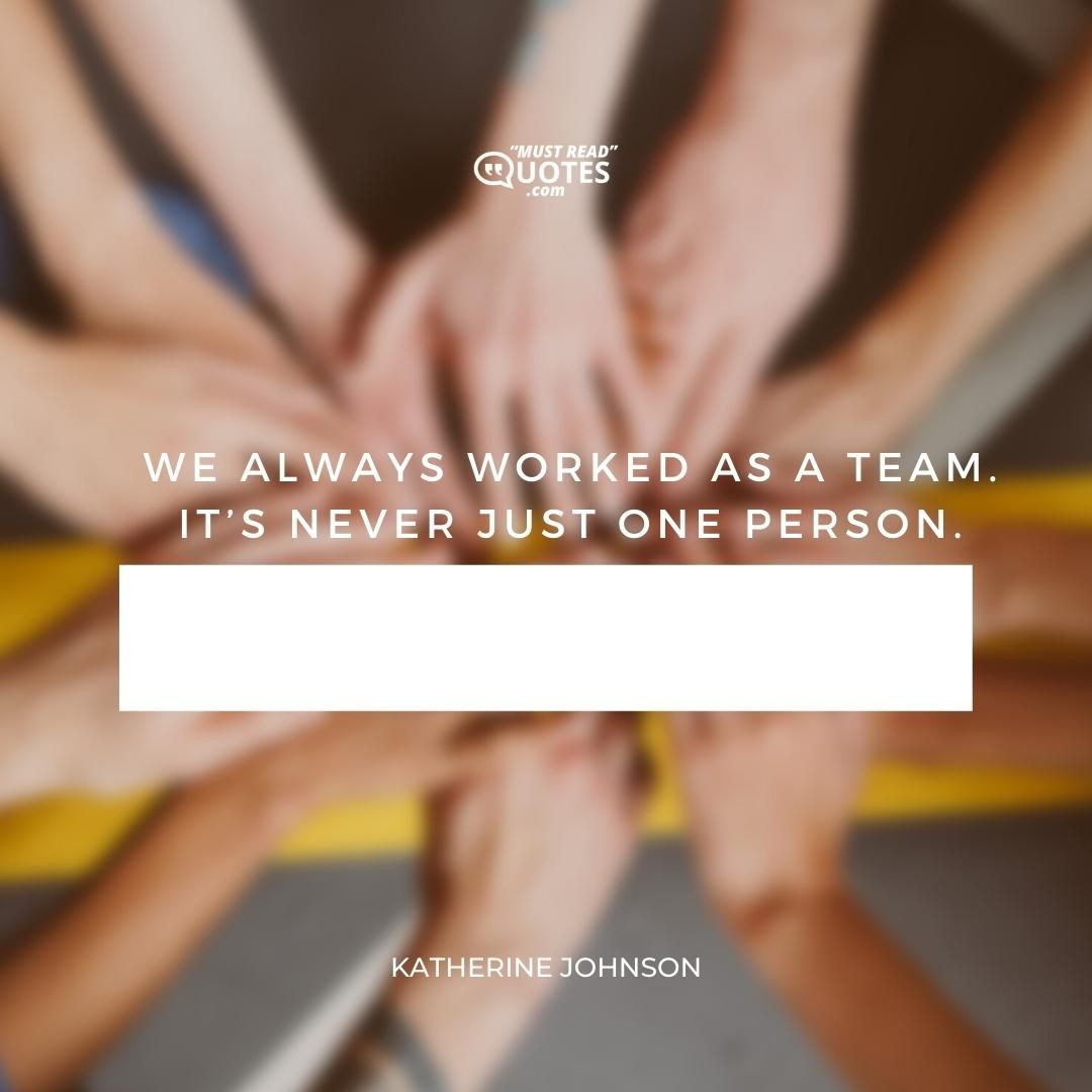 We always worked as a team. It’s never just one person.