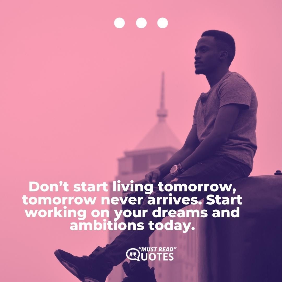 Don’t start living tomorrow, tomorrow never arrives. Start working on your dreams and ambitions today.