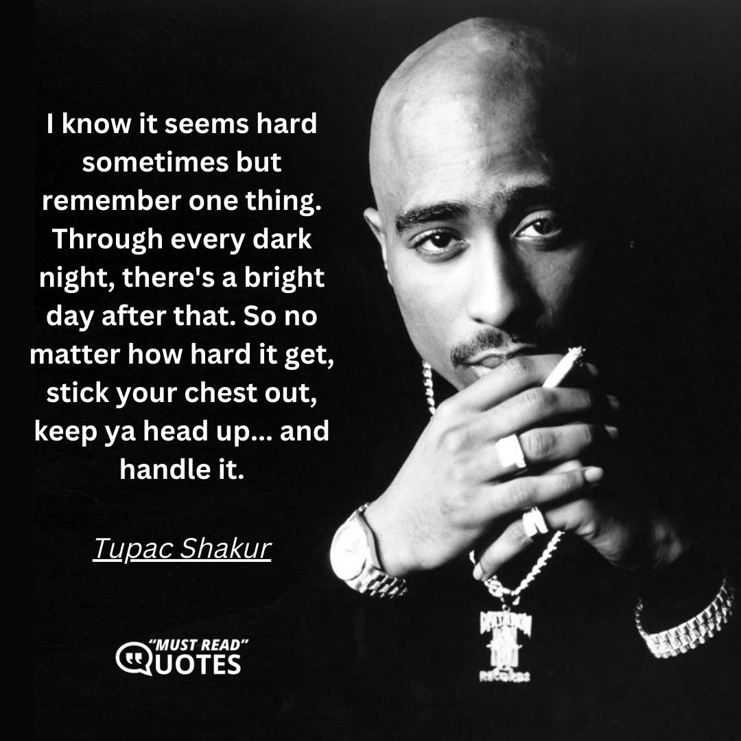 I know it seems hard sometimes but remember one thing. Through every dark night, there's a bright day after that. So no matter how hard it get, stick your chest out, keep ya head up... and handle it.