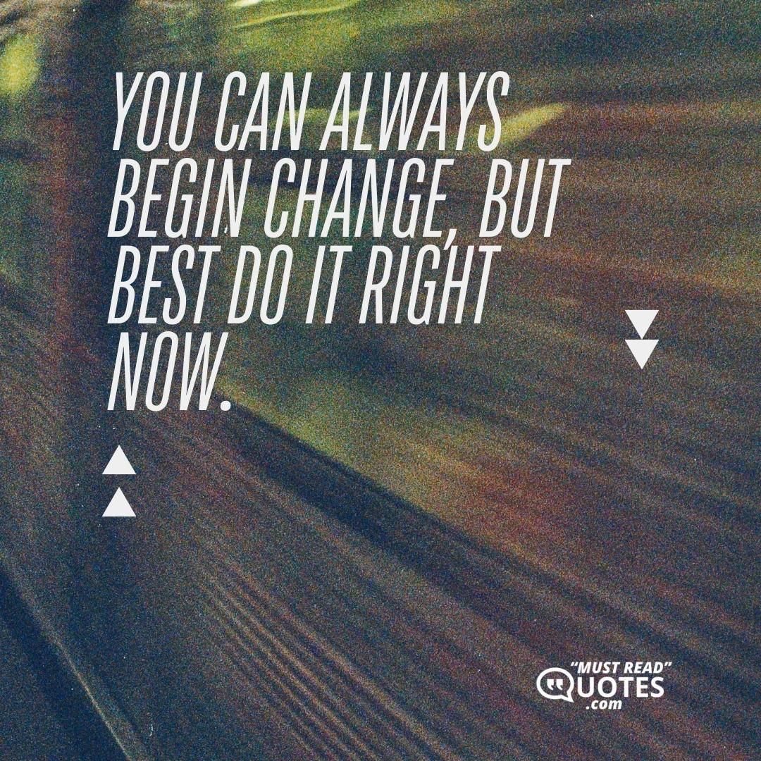 You can always begin change, but best do it right now.