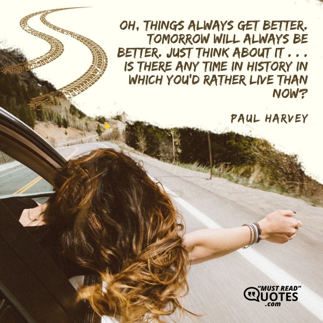 Oh, things always get better. Tomorrow will always be better. Just think about it . . . is there any time in history in which you'd rather live than now?