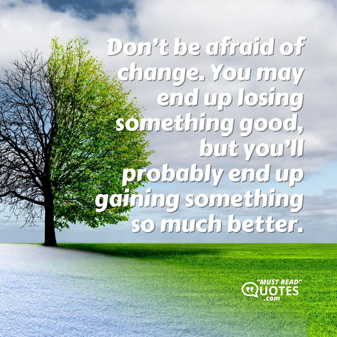 Don’t be afraid of change. You may end up losing something good, but you’ll probably end up gaining something so much better.