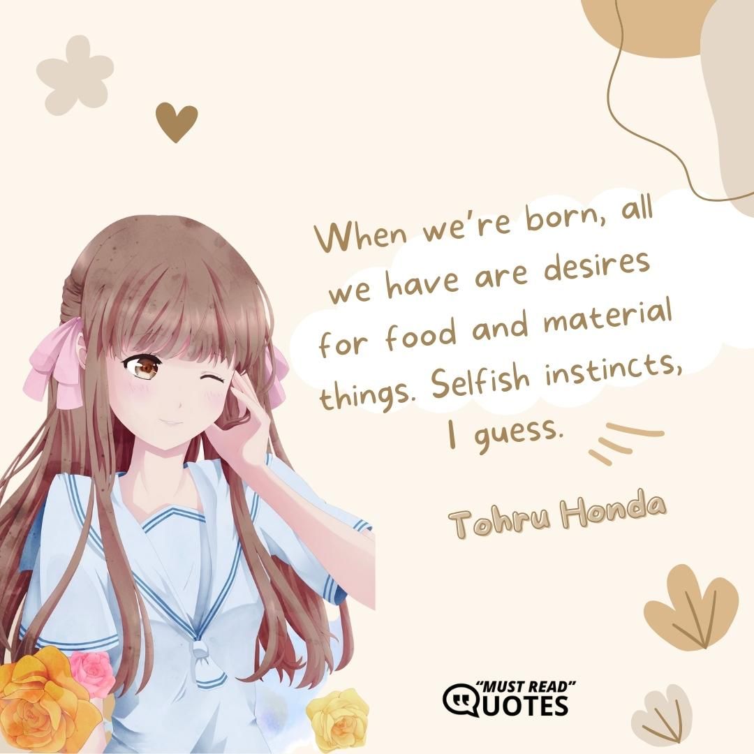 When we’re born, all we have are desires for food and material things. Selfish instincts, I guess.