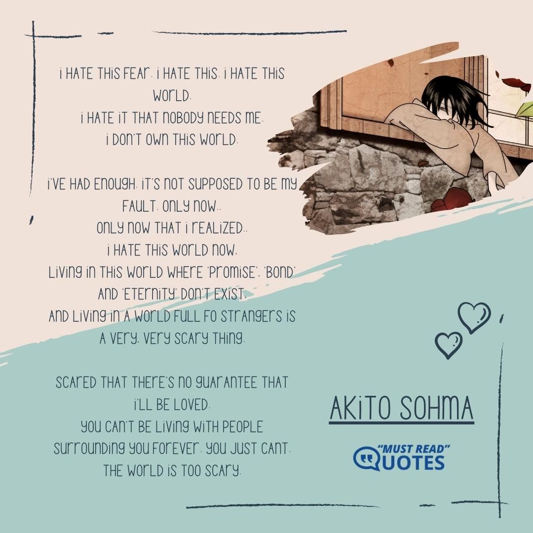 I hate this fear. I hate this. I hate this world. I hate it that nobody needs me. I don’t own this world. I’ve had enough. It’s not supposed to be my fault. Only now.. Only now that I realized.. I hate this world now, living in this world where ‘promise’, ‘bond’ and ‘eternity’ don’t exist, and living in a world full fo strangers is a very, very scary thing. Scared that there’s no guarantee that I’ll be loved. You can’t be living with people surrounding you forever. You just cant. The world is too scary.