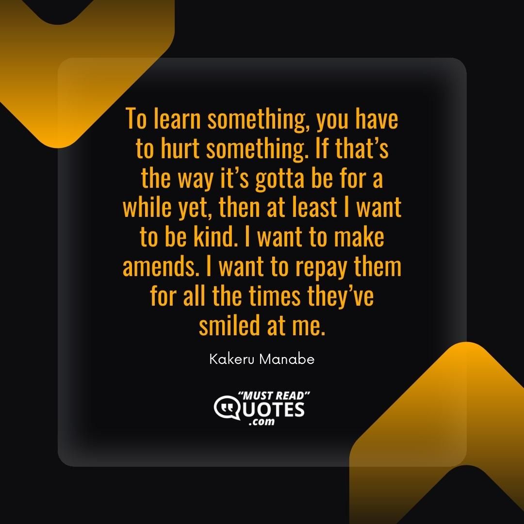 To learn something, you have to hurt something. If that’s the way it’s gotta be for a while yet, then at least I want to be kind. I want to make amends. I want to repay them for all the times they’ve smiled at me.