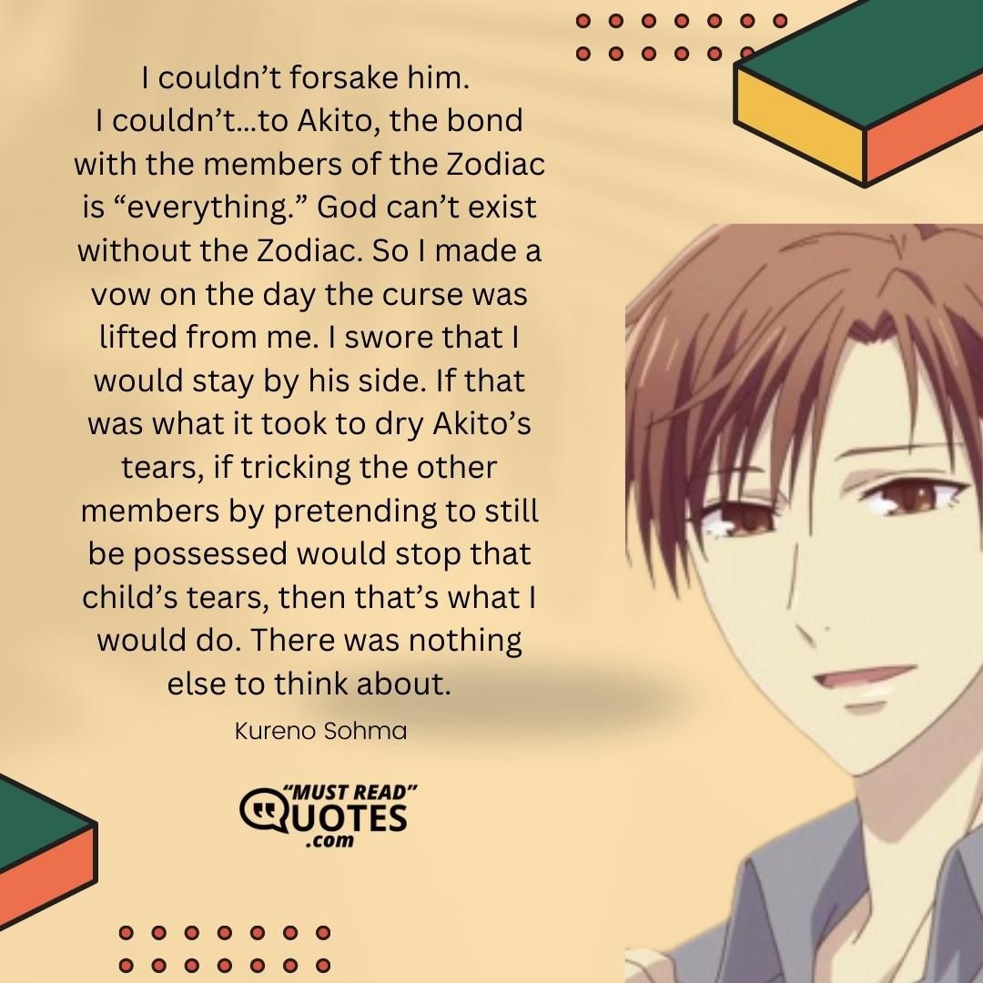 I couldn’t forsake him. I couldn’t…to Akito, the bond with the members of the Zodiac is “everything.” God can’t exist without the Zodiac. So I made a vow on the day the curse was lifted from me. I swore that I would stay by his side. If that was what it took to dry Akito’s tears, if tricking the other members by pretending to still be possessed would stop that child’s tears, then that’s what I would do. There was nothing else to think about.