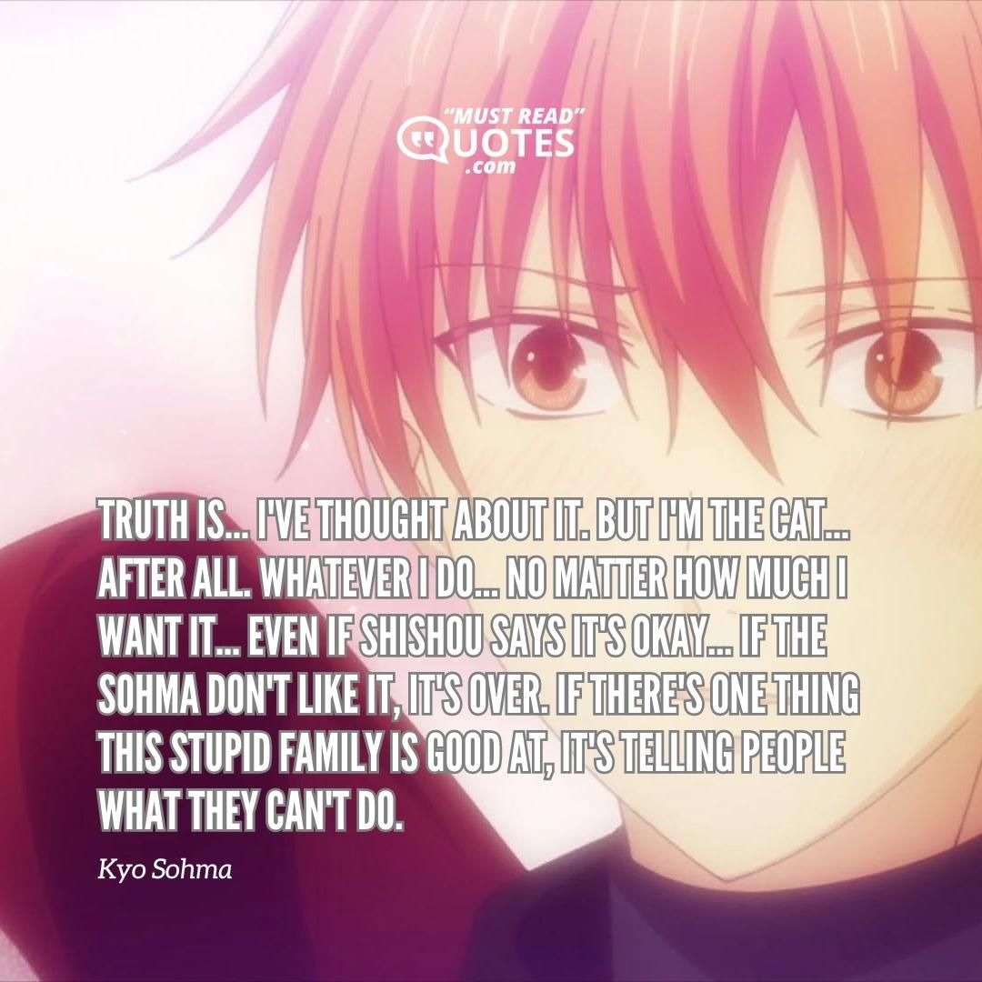 Truth is... I've THOUGHT about it. But I'm the CAT... After all. Whatever I do... No matter how much I want it... Even if Shishou says it's okay... If the Sohma don't like it, it's over. If there's one thing this stupid family is good at, it's telling people what they CAN'T do.