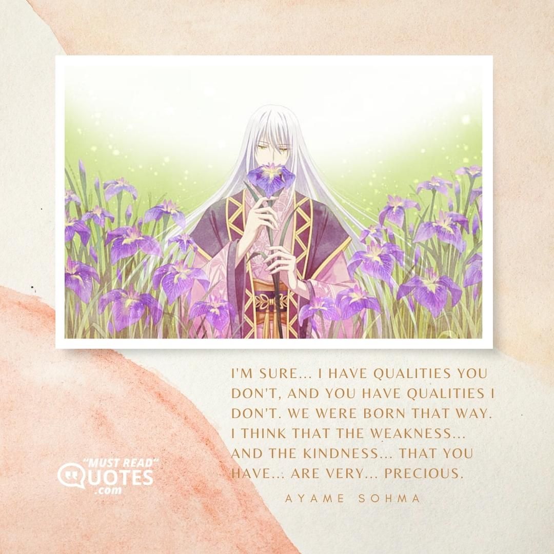 I'm sure... I have qualities you don't, and you have qualities I don't. We were born that way. I think that the weakness... And the kindness... That you have... Are very... PRECIOUS.