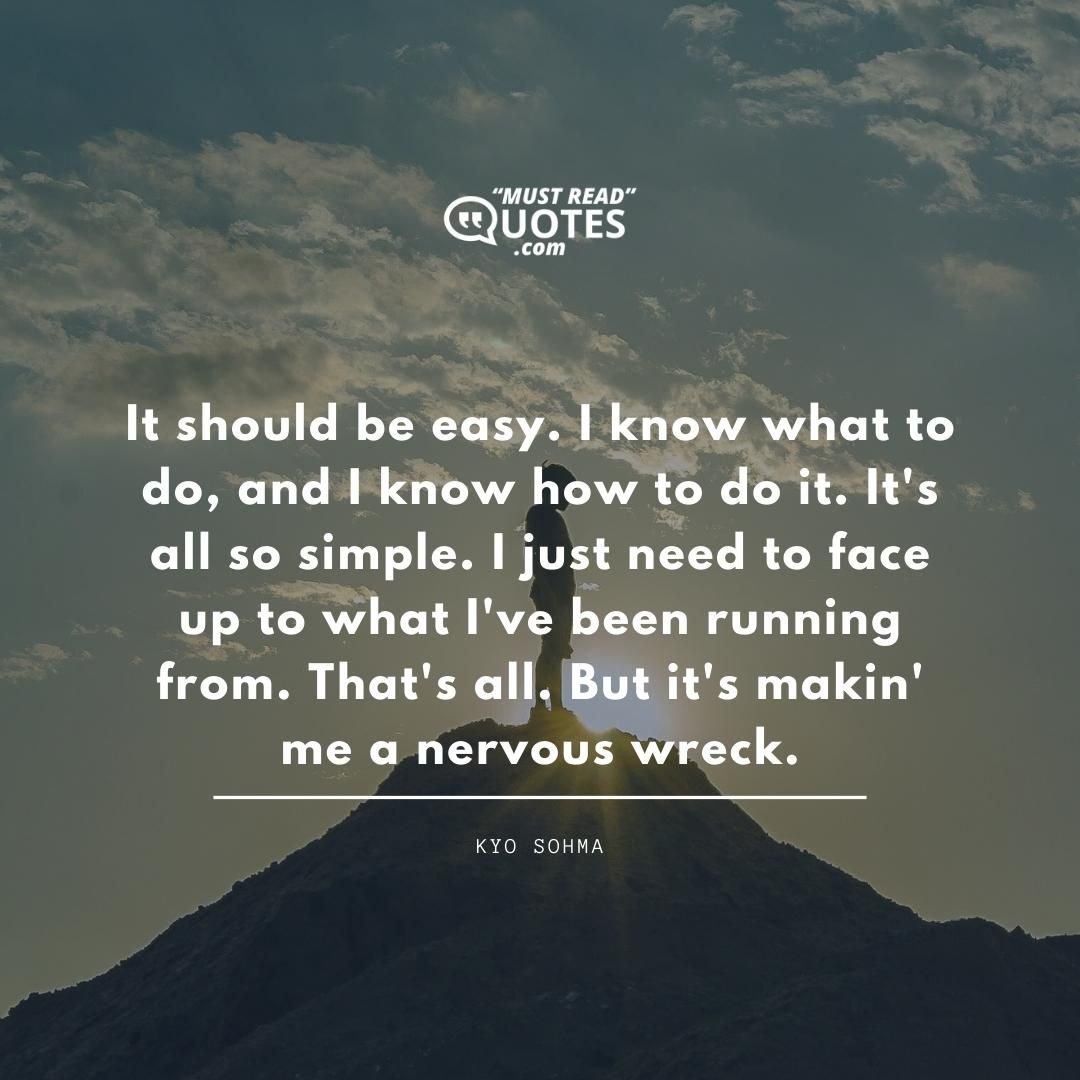It should be easy. I know what to do, and I know how to do it. It's all so simple. I just need to face up to what I've been running from. That's all. But it's makin' me a nervous wreck.