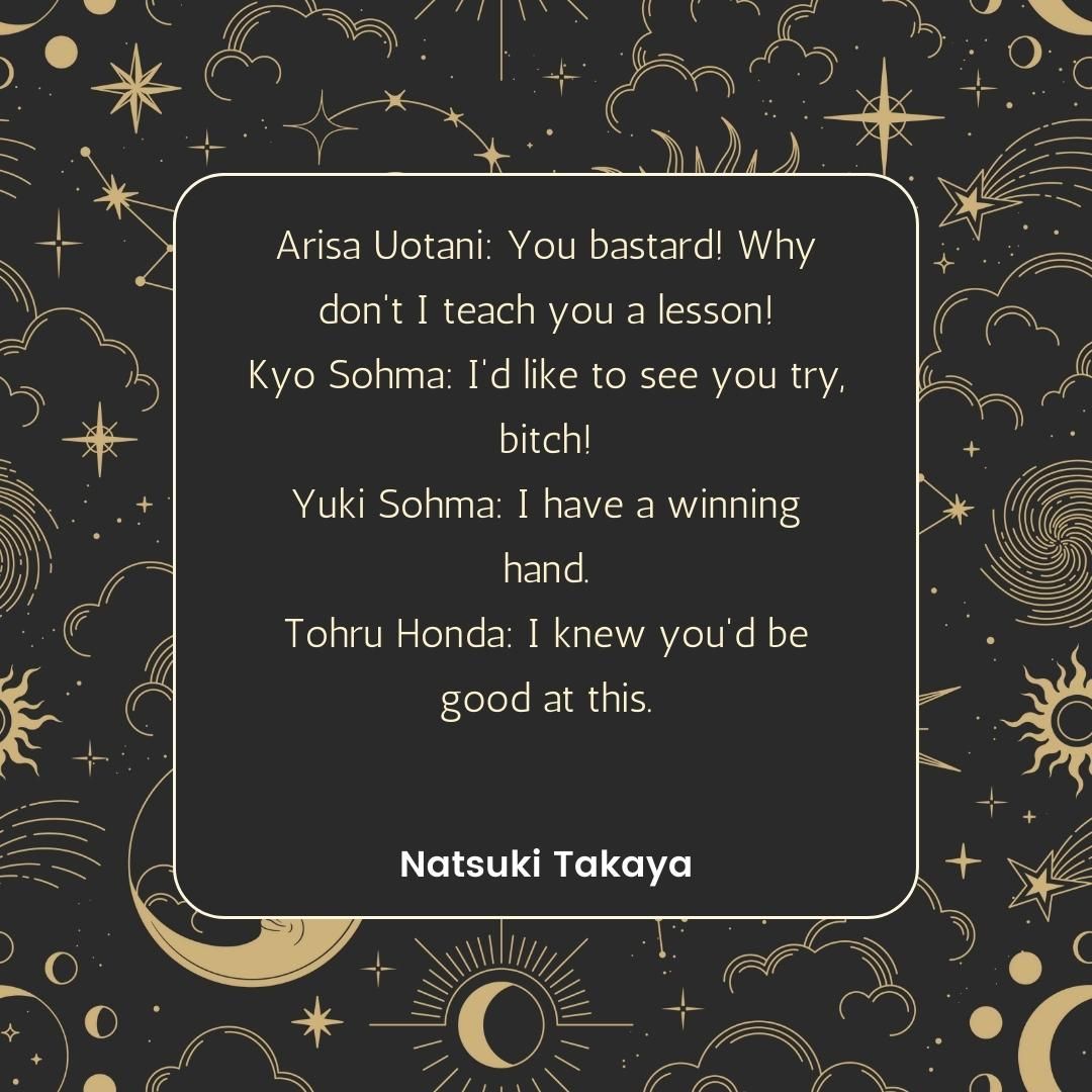 Arisa Uotani: You bastard! Why don't I teach you a lesson! Kyo Sohma: I'd like to see you try, bitch! Yuki Sohma: I have a winning hand. Tohru Honda: I knew you'd be good at this.
