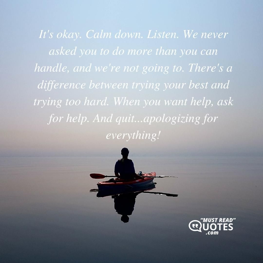 It's okay. Calm down. Listen. We never asked you to do more than you can handle, and we're not going to. There's a difference between trying your best and trying too hard. When you want help, ask for help. And quit...apologizing for everything!