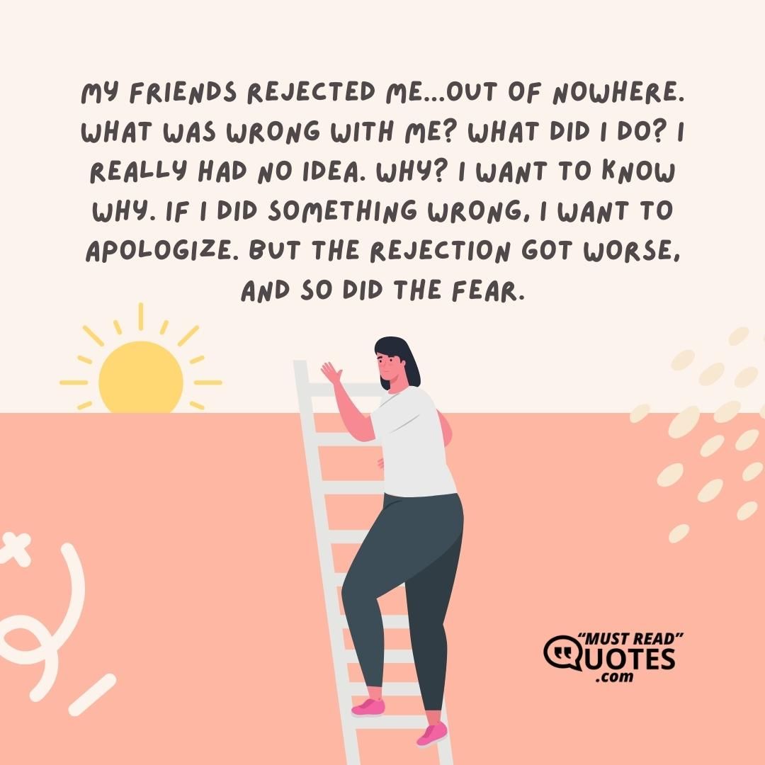 My friends rejected me...out of nowhere. What was wrong with me? What did I do? I really had no idea. Why? I want to know why. If I did something wrong, I want to apologize. But the rejection got worse, and so did the fear.