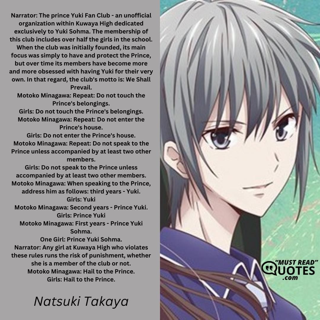 Narrator: The prince Yuki Fan Club - an unofficial organization within Kuwaya High dedicated exclusively to Yuki Sohma. The membership of this club includes over half the girls in the school. When the club was initially founded, its main focus was simply to have and protect the Prince, but over time its members have become more and more obsessed with having Yuki for their very own. In that regard, the club's motto is: We Shall Prevail. Motoko Minagawa: Repeat: Do not touch the Prince's belongings. Girls: Do not touch the Prince's belongings. Motoko Minagawa: Repeat: Do not enter the Prince's house. Girls: Do not enter the Prince's house. Motoko Minagawa: Repeat: Do not speak to the Prince unless accompanied by at least two other members. Girls: Do not speak to the Prince unless accompanied by at least two other members. Motoko Minagawa: When speaking to the Prince, address him as follows: third years - Yuki. Girls: Yuki Motoko Minagawa: Second years - Prince Yuki. Girls: Prince Yuki Motoko Minagawa: First years - Prince Yuki Sohma. One Girl: Prince Yuki Sohma. Narrator: Any girl at Kuwaya High who violates these rules runs the risk of punishment, whether she is a member of the club or not. Motoko Minagawa: Hail to the Prince. Girls: Hail to the Prince.