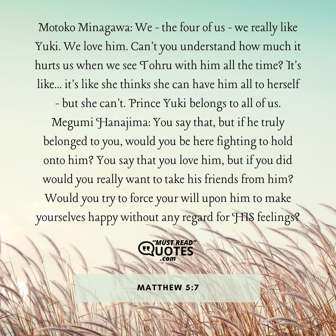 Motoko Minagawa: We - the four of us - we really like Yuki. We love him. Can't you understand how much it hurts us when we see Tohru with him all the time? It's like... it's like she thinks she can have him all to herself - but she can't. Prince Yuki belongs to all of us. Megumi Hanajima: You say that, but if he truly belonged to you, would you be here fighting to hold onto him? You say that you love him, but if you did would you really want to take his friends from him? Would you try to force your will upon him to make yourselves happy without any regard for HIS feelings?
