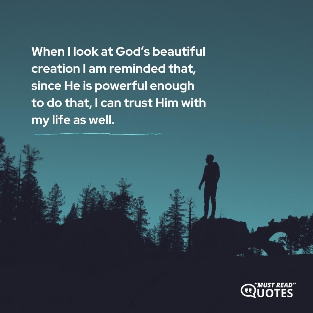 When I look at God’s beautiful creation I am reminded that, since He is powerful enough to do that, I can trust Him with my life as well.